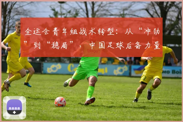 全运会青年组战术转型：从“冲劲”到“稳局”，中国足球后备力量迎欧洲强队考验 - 2026世界杯