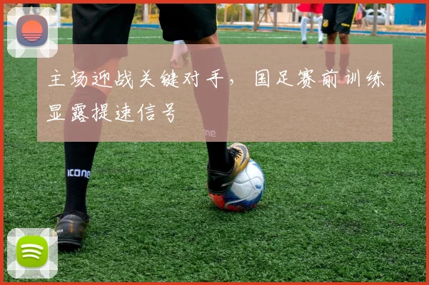 主场迎战关键对手,国足赛前训练显露提速信号