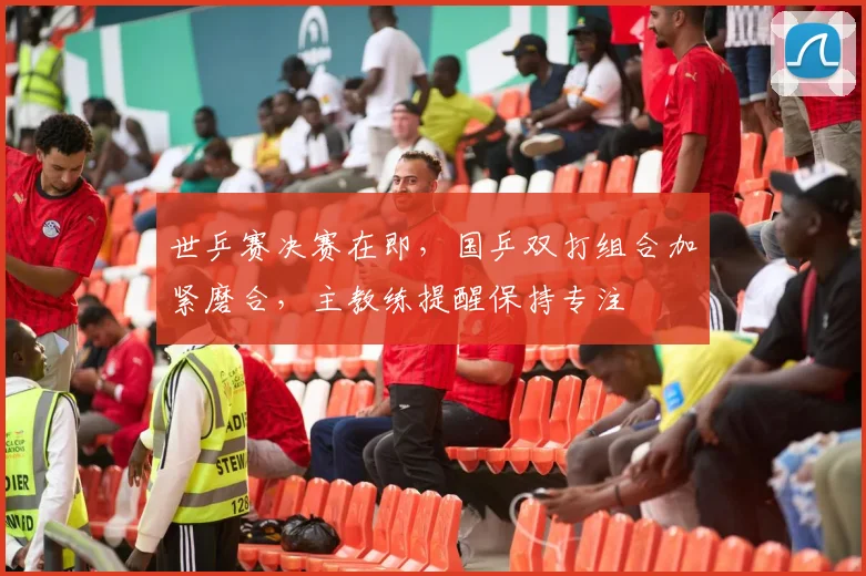 世乒赛决赛在即,国乒双打组合加紧磨合,主教练提醒保持专注