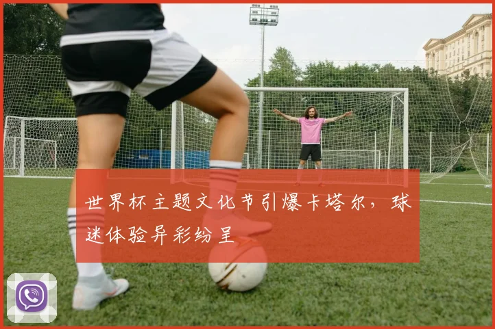 世界杯主题文化节引爆卡塔尔,球迷体验异彩纷呈