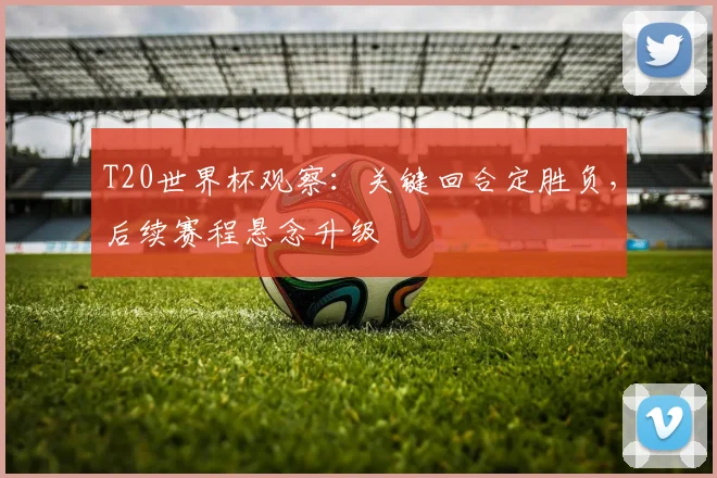 T20世界杯观察：关键回合定胜负，后续赛程悬念升级