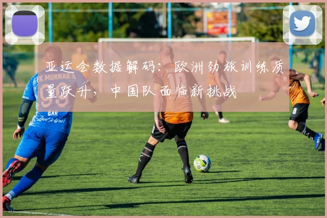 亚运会数据解码：欧洲劲旅训练质量跃升，中国队面临新挑战 - 2026世界杯