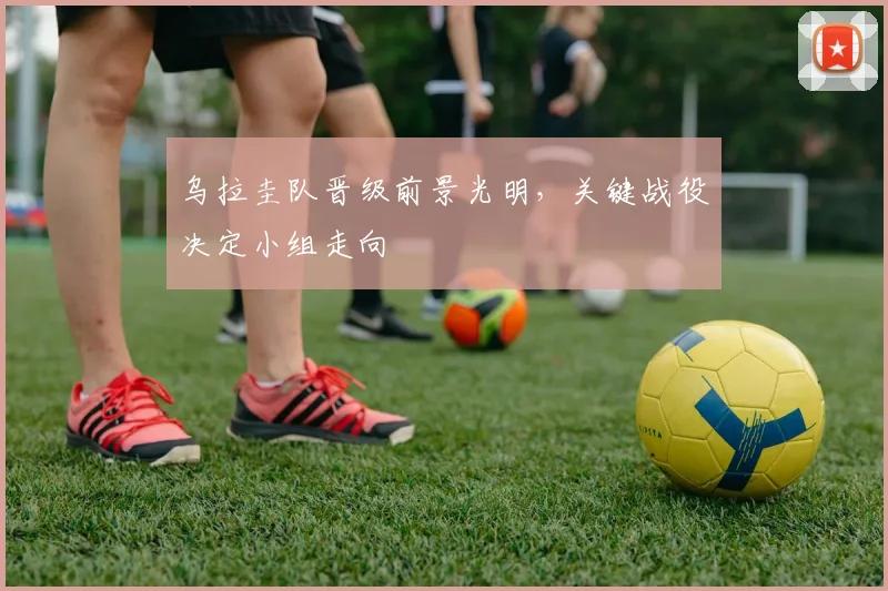 乌拉圭队晋级前景光明，关键战役决定小组走向 - 2026世界杯