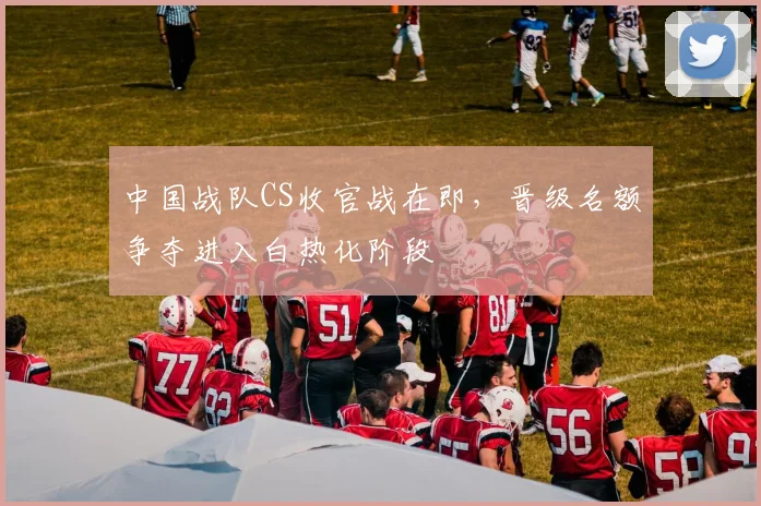 中国战队CS收官战在即,晋级名额争夺进入白热化阶段