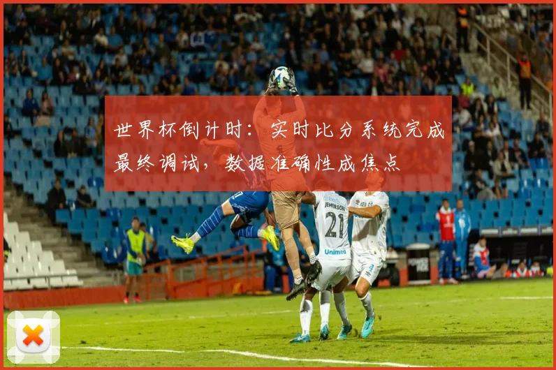 世界杯倒计时:实时比分系统完成最终调试,数据准确性成焦点