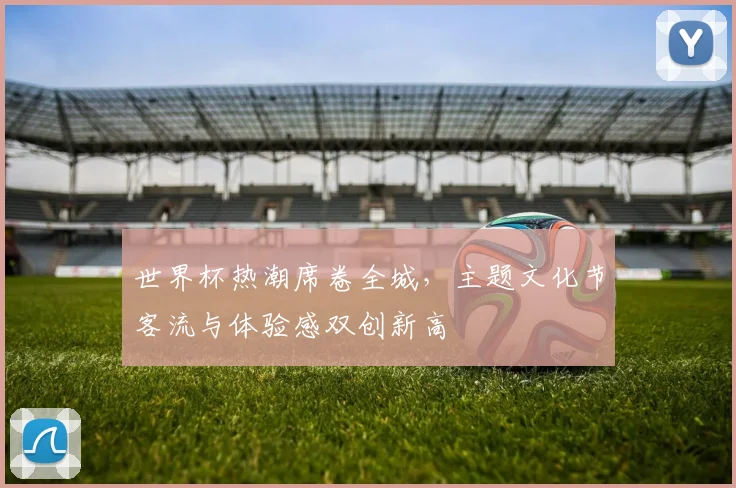 世界杯热潮席卷全城，主题文化节客流与体验感双创新高 - 2026世界杯