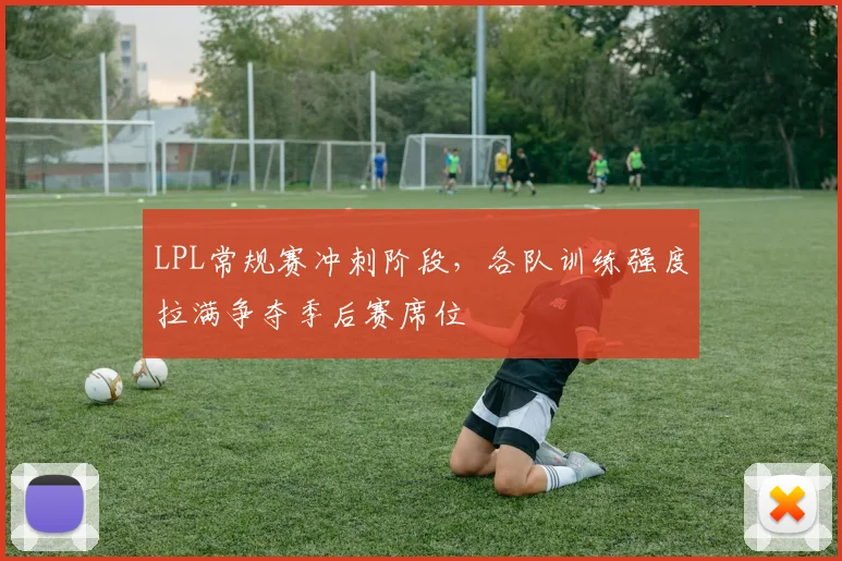 LPL常规赛冲刺阶段,各队训练强度拉满争夺季后赛席位
