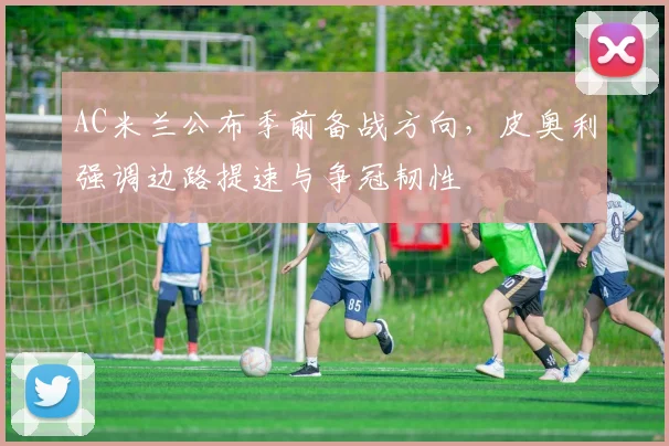AC米兰公布季前备战方向,皮奥利强调边路提速与争冠韧性
