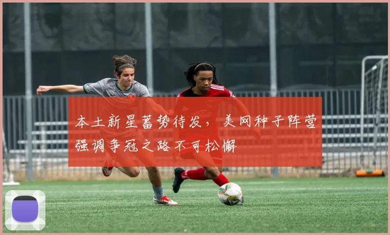 本土新星蓄势待发,美网种子阵营强调争冠之路不可松懈