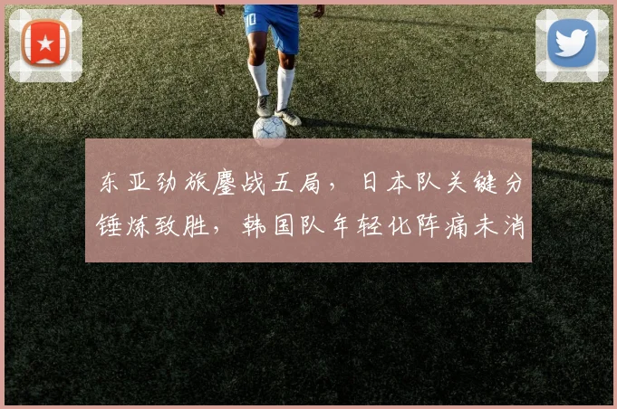 东亚劲旅鏖战五局,日本队关键分锤炼致胜,韩国队年轻化阵痛未消