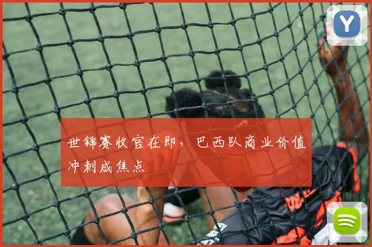 世锦赛收官在即，巴西队商业价值冲刺成焦点