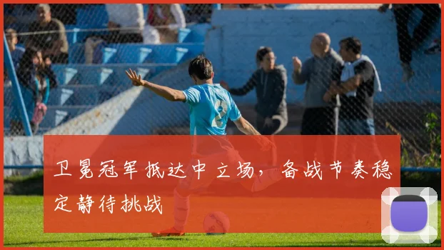 卫冕冠军抵达中立场，备战节奏稳定静待挑战 - 2026世界杯