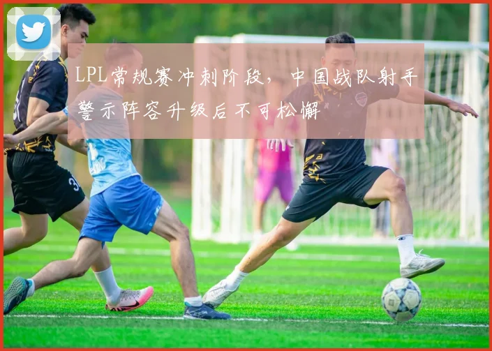 LPL常规赛冲刺阶段,中国战队射手警示阵容升级后不可松懈