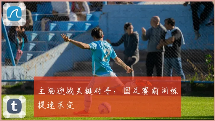 主场迎战关键对手，国足赛前训练提速求变