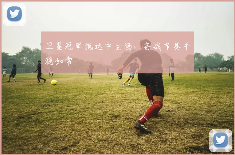 卫冕冠军抵达中立场,备战节奏平稳如常