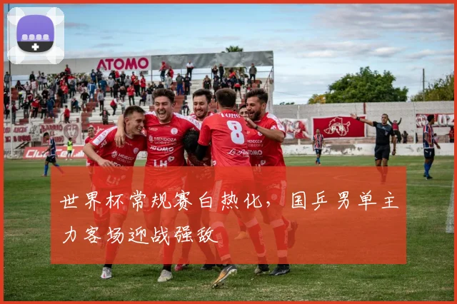 世界杯常规赛白热化,国乒男单主力客场迎战强敌