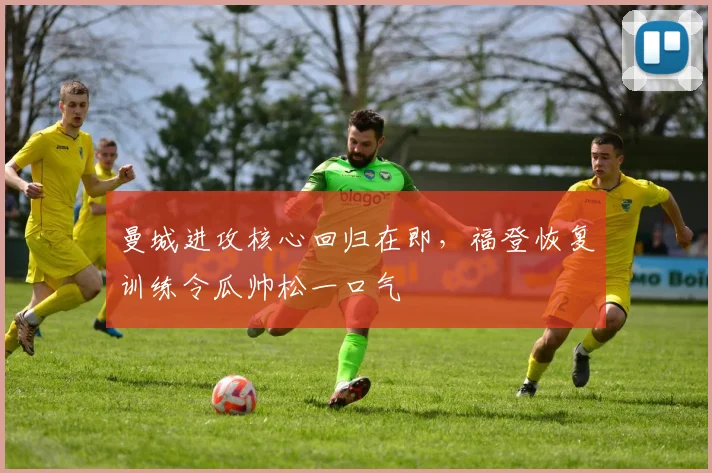 曼城进攻核心回归在即，福登恢复训练令瓜帅松一口气