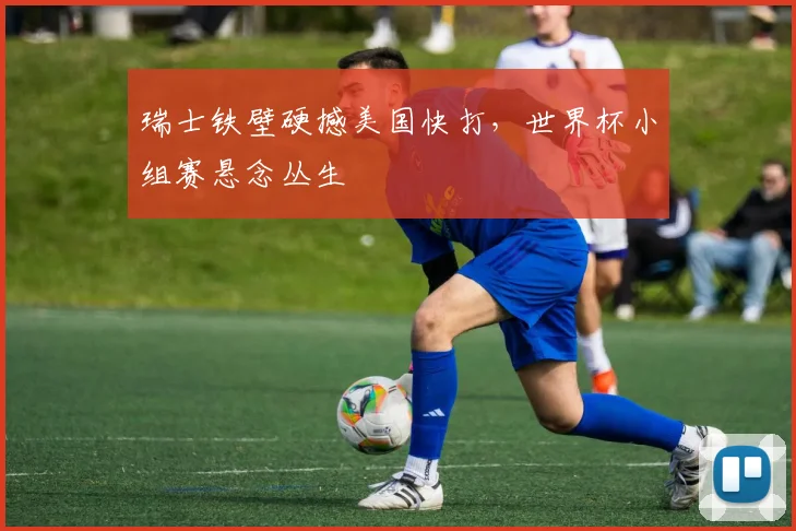瑞士铁壁硬撼美国快打,世界杯小组赛悬念丛生