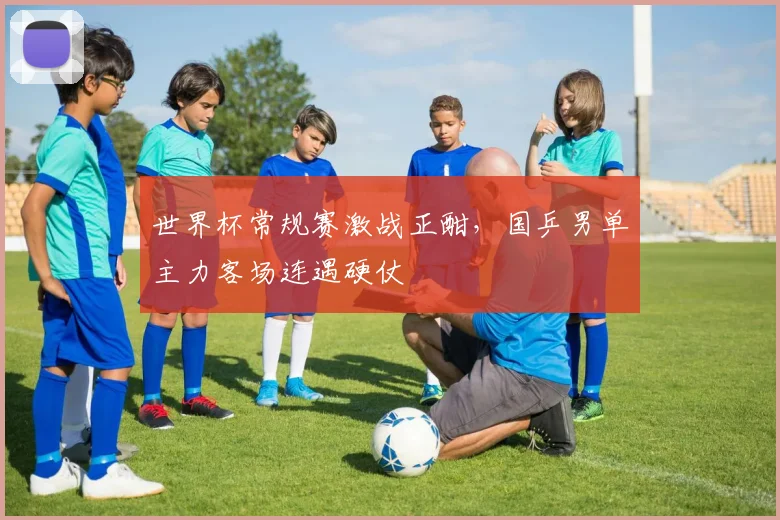 世界杯常规赛激战正酣，国乒男单主力客场连遇硬仗
