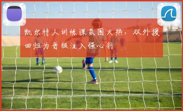 凯尔特人训练课氛围火热，双外援回归为晋级注入强心剂 - 2026世界杯