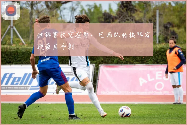 世锦赛收官在即，巴西队轮换阵容迎最后冲刺