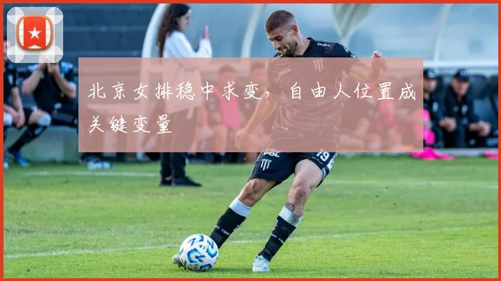 北京女排稳中求变，自由人位置成关键变量 - 2026世界杯