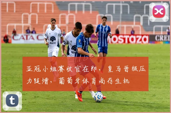 亚冠小组赛收官在即，皇马晋级压力陡增，葡萄牙体育尚存生机 - 2026世界杯