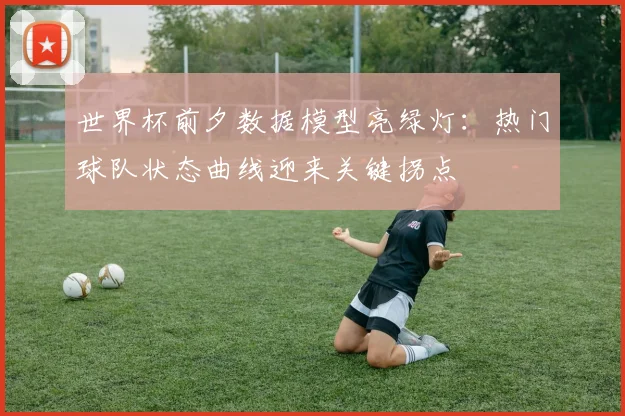 世界杯前夕数据模型亮绿灯：热门球队状态曲线迎来关键拐点