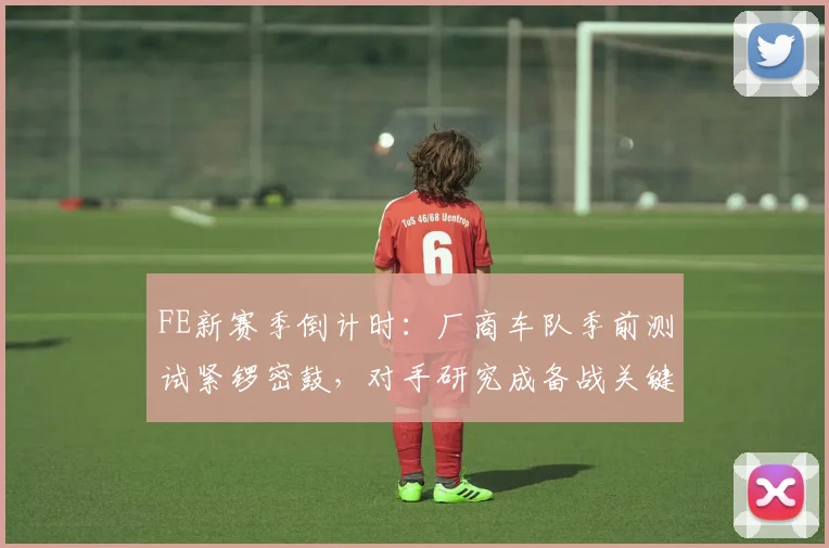 FE新赛季倒计时:厂商车队季前测试紧锣密鼓,对手研究成备战关键