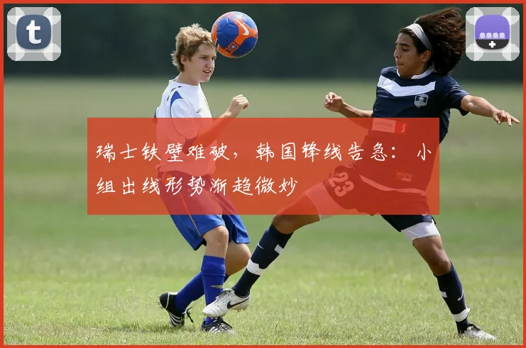 瑞士铁壁难破,韩国锋线告急:小组出线形势渐趋微妙