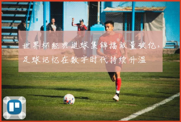 世界杯经典进球集锦播放量破亿，足球记忆在数字时代持续升温 - 2026世界杯