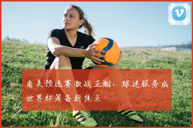 南美预选赛激战正酣,球迷服务成世界杯筹备新焦点