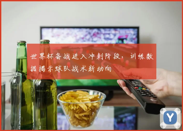 世界杯备战进入冲刺阶段,训练数据揭示球队战术新动向