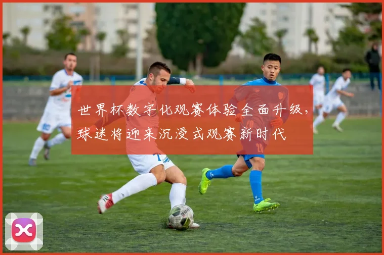 世界杯数字化观赛体验全面升级，球迷将迎来沉浸式观赛新时代 - 2026世界杯