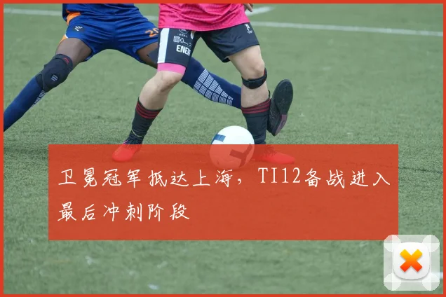 卫冕冠军抵达上海，TI12备战进入最后冲刺阶段