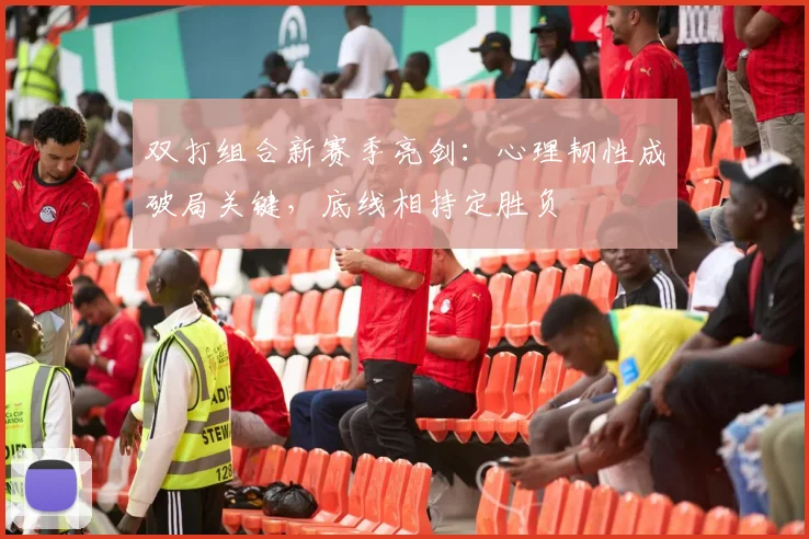 双打组合新赛季亮剑:心理韧性成破局关键,底线相持定胜负
