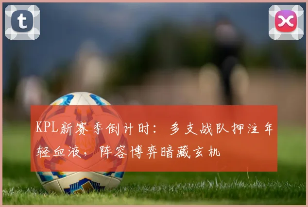 KPL新赛季倒计时：多支战队押注年轻血液，阵容博弈暗藏玄机