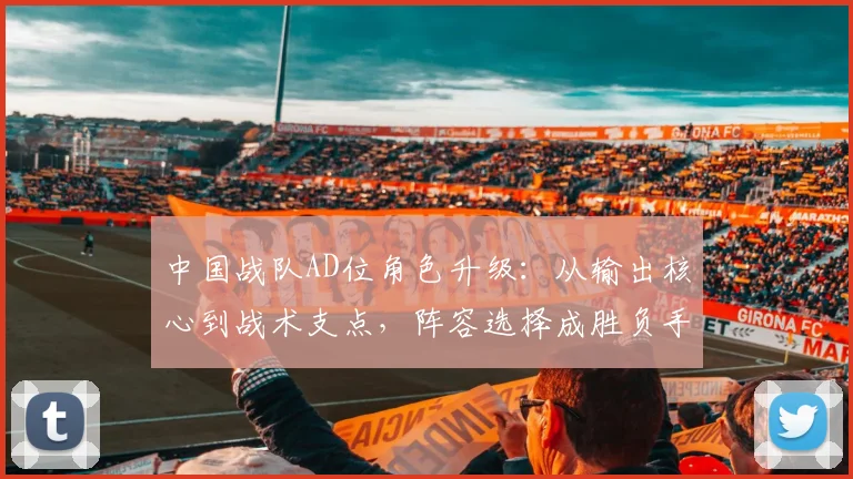 中国战队AD位角色升级：从输出核心到战术支点，阵容选择成胜负手