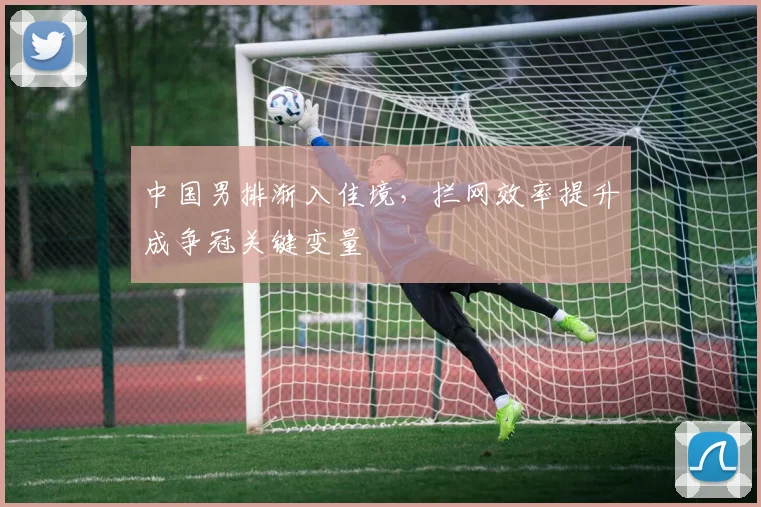 中国男排渐入佳境,拦网效率提升成争冠关键变量