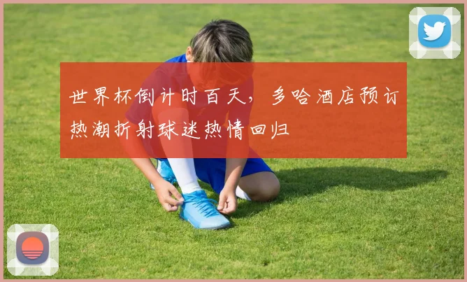 世界杯倒计时百天,多哈酒店预订热潮折射球迷热情回归