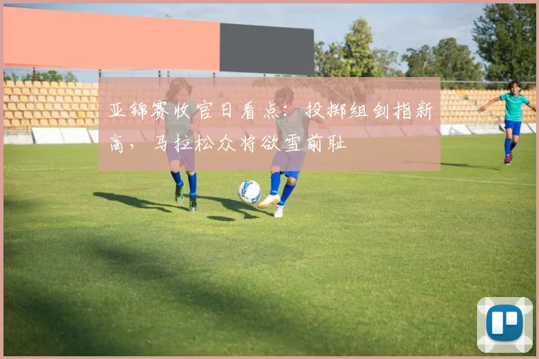 亚锦赛收官日看点：投掷组剑指新高，马拉松众将欲雪前耻 - 2026世界杯