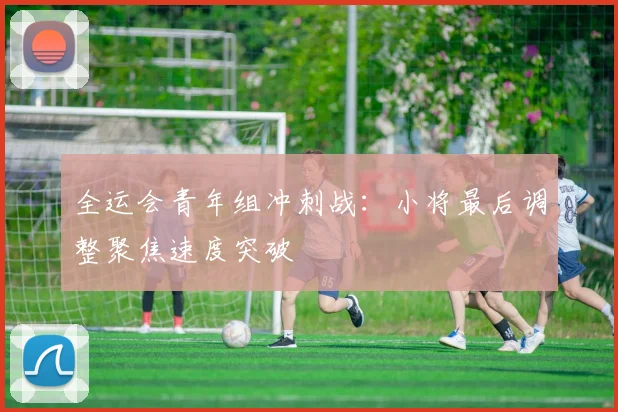 全运会青年组冲刺战：小将最后调整聚焦速度突破 - 2026世界杯