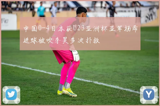 中国0-4日本获U23亚洲杯亚军杨希进球被吹李昊多次扑救